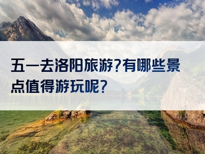 五一去洛阳旅游？有哪些景点值得游玩呢？