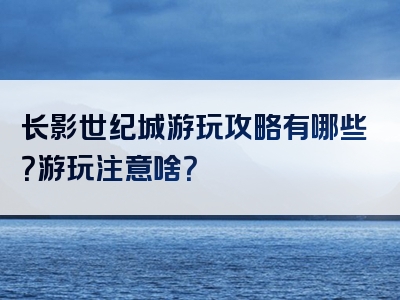 长影世纪城游玩攻略有哪些？游玩注意啥？