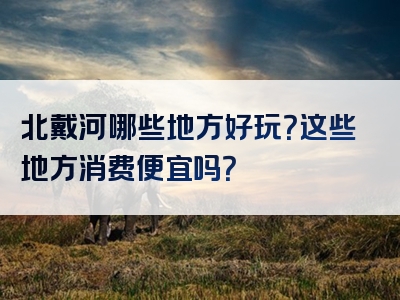 北戴河哪些地方好玩？这些地方消费便宜吗？