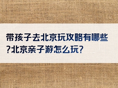 带孩子去北京玩攻略有哪些？北京亲子游怎么玩？