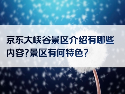 京东大峡谷景区介绍有哪些内容？景区有何特色？