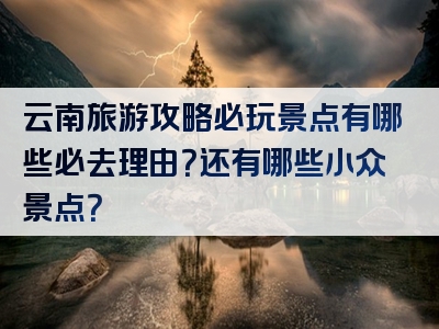 云南旅游攻略必玩景点有哪些必去理由？还有哪些小众景点？