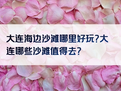 大连海边沙滩哪里好玩？大连哪些沙滩值得去？