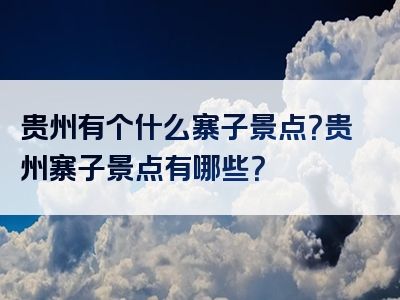 贵州有个什么寨子景点？贵州寨子景点有哪些？