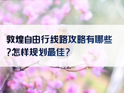 敦煌自由行线路攻略有哪些？怎样规划最佳？