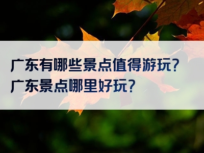 广东有哪些景点值得游玩？广东景点哪里好玩？