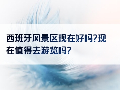 西班牙风景区现在好吗？现在值得去游览吗？