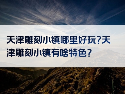 天津雕刻小镇哪里好玩？天津雕刻小镇有啥特色？