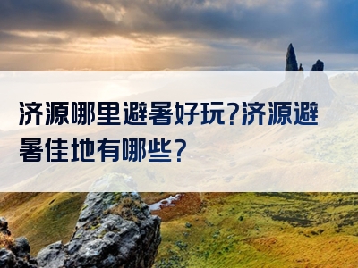 济源哪里避暑好玩？济源避暑佳地有哪些？