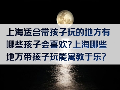 上海适合带孩子玩的地方有哪些孩子会喜欢？上海哪些地方带孩子玩能寓教于乐？