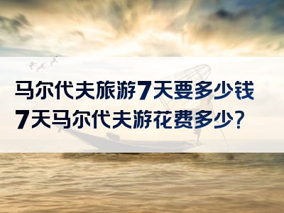 马尔代夫旅游7天要多少钱7天马尔代夫游花费多少？