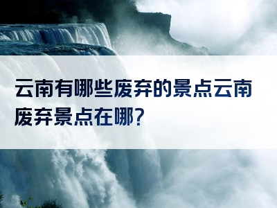 云南有哪些废弃的景点云南废弃景点在哪？