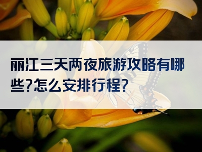 丽江三天两夜旅游攻略有哪些？怎么安排行程？