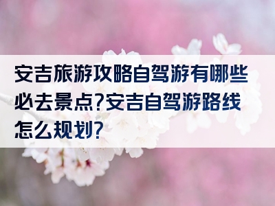 安吉旅游攻略自驾游有哪些必去景点？安吉自驾游路线怎么规划？