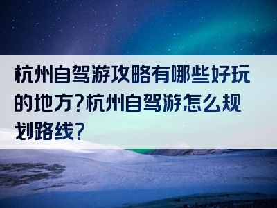 杭州自驾游攻略有哪些好玩的地方？杭州自驾游怎么规划路线？