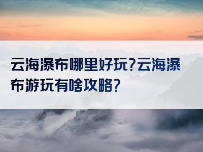 云海瀑布哪里好玩？云海瀑布游玩有啥攻略？