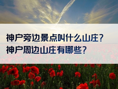 神户旁边景点叫什么山庄？神户周边山庄有哪些？