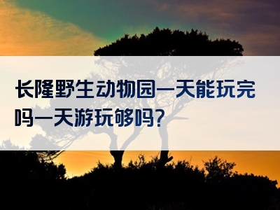 长隆野生动物园一天能玩完吗一天游玩够吗？