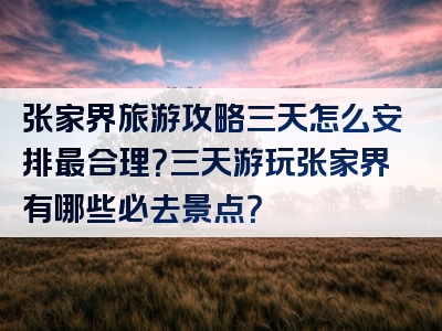 张家界旅游攻略三天怎么安排最合理？三天游玩张家界有哪些必去景点？