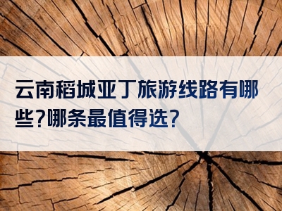 云南稻城亚丁旅游线路有哪些？哪条最值得选？