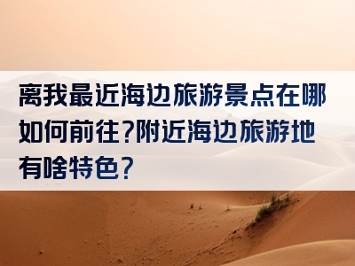 离我最近海边旅游景点在哪如何前往？附近海边旅游地有啥特色？