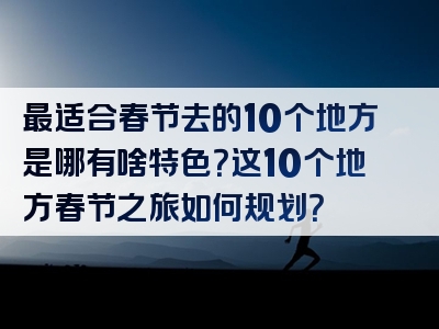 最适合春节去的10个地方是哪有啥特色？这10个地方春节之旅如何规划？