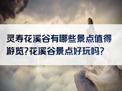 灵寿花溪谷有哪些景点值得游览？花溪谷景点好玩吗？