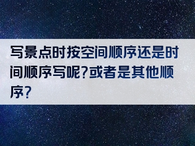 写景点时按空间顺序还是时间顺序写呢？或者是其他顺序？