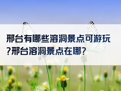 邢台有哪些溶洞景点可游玩？邢台溶洞景点在哪？