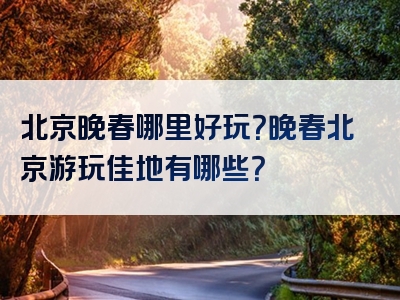 北京晚春哪里好玩？晚春北京游玩佳地有哪些？