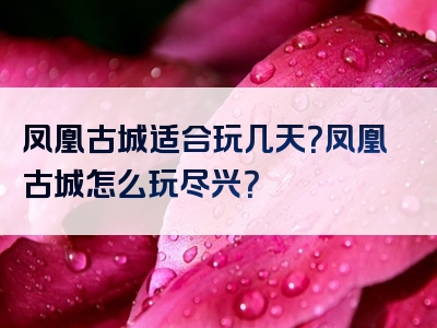 凤凰古城适合玩几天？凤凰古城怎么玩尽兴？