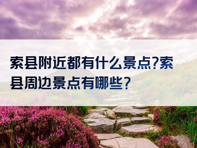 索县附近都有什么景点？索县周边景点有哪些？