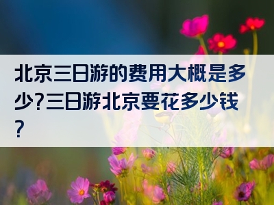 北京三日游的费用大概是多少？三日游北京要花多少钱？