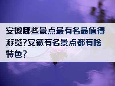 安徽哪些景点最有名最值得游览？安徽有名景点都有啥特色？