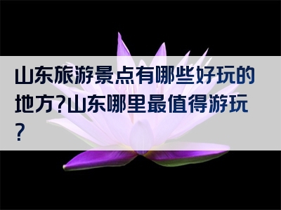 山东旅游景点有哪些好玩的地方？山东哪里最值得游玩？