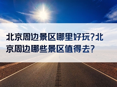 北京周边景区哪里好玩？北京周边哪些景区值得去？