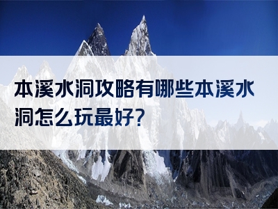 本溪水洞攻略有哪些本溪水洞怎么玩最好？