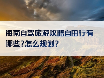 海南自驾旅游攻略自由行有哪些？怎么规划？