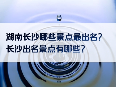 湖南长沙哪些景点最出名？长沙出名景点有哪些？