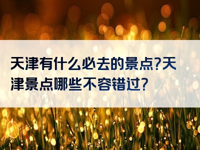 天津有什么必去的景点？天津景点哪些不容错过？