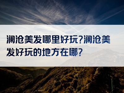 澜沧美发哪里好玩？澜沧美发好玩的地方在哪？