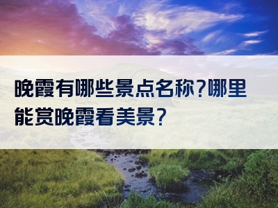 晚霞有哪些景点名称？哪里能赏晚霞看美景？