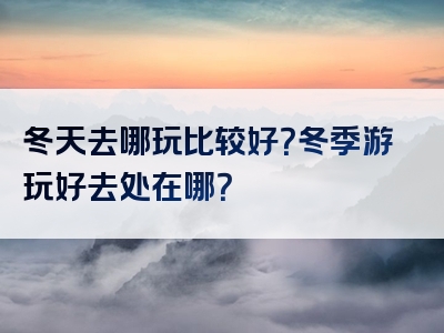 冬天去哪玩比较好？冬季游玩好去处在哪？