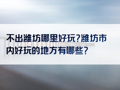 不出潍坊哪里好玩？潍坊市内好玩的地方有哪些？