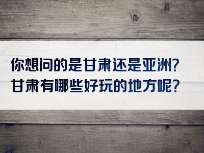 你想问的是甘肃还是亚洲？甘肃有哪些好玩的地方呢？