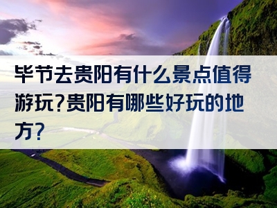 毕节去贵阳有什么景点值得游玩？贵阳有哪些好玩的地方？