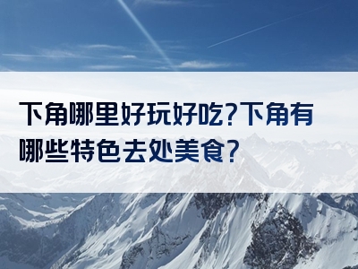 下角哪里好玩好吃？下角有哪些特色去处美食？