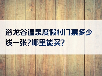 浴龙谷温泉度假村门票多少钱一张？哪里能买？