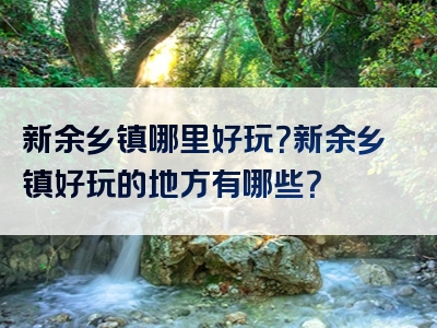 新余乡镇哪里好玩？新余乡镇好玩的地方有哪些？