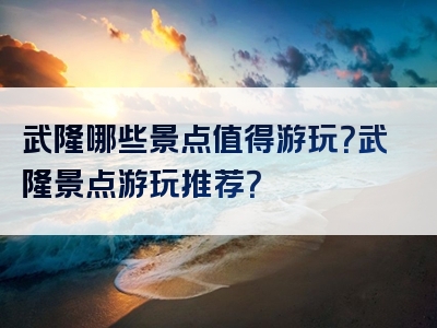 武隆哪些景点值得游玩？武隆景点游玩推荐？